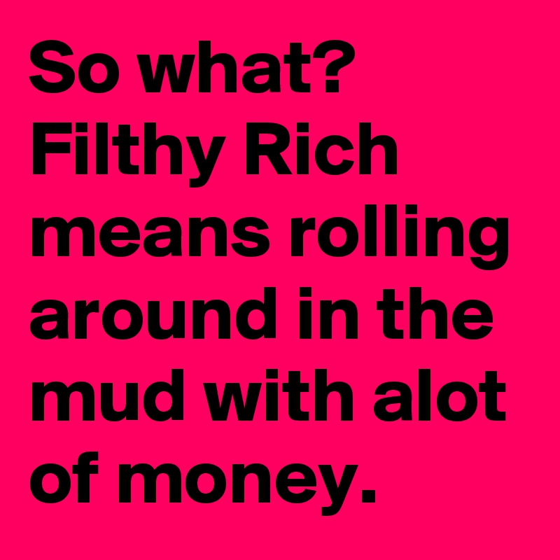 So what?
Filthy Rich means rolling around in the mud with alot of money.