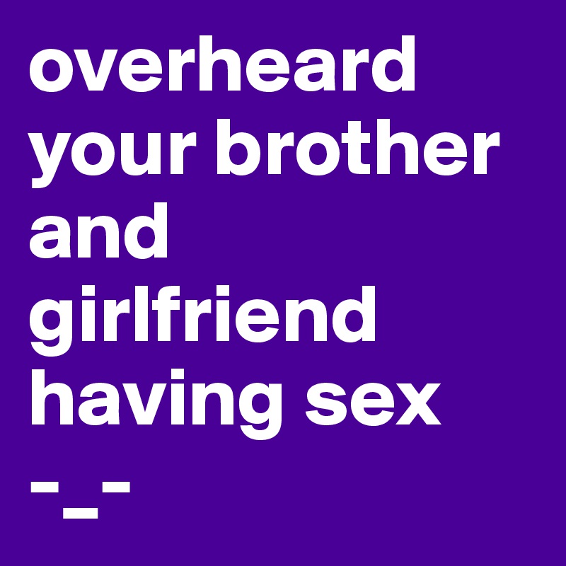 overheard your brother and girlfriend having sex 
-_-