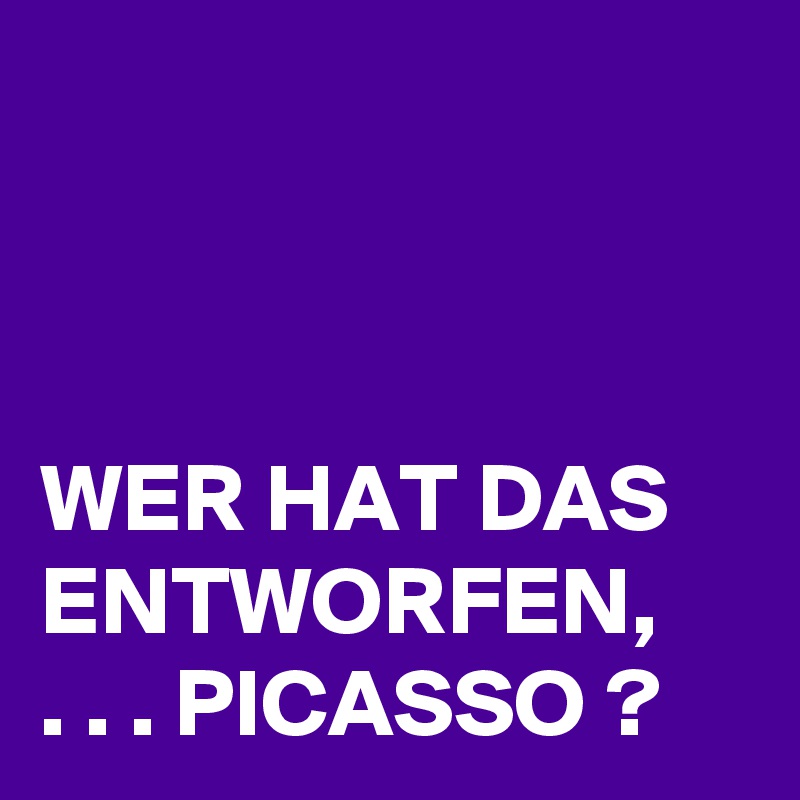 



WER HAT DAS ENTWORFEN,   . . . PICASSO ?