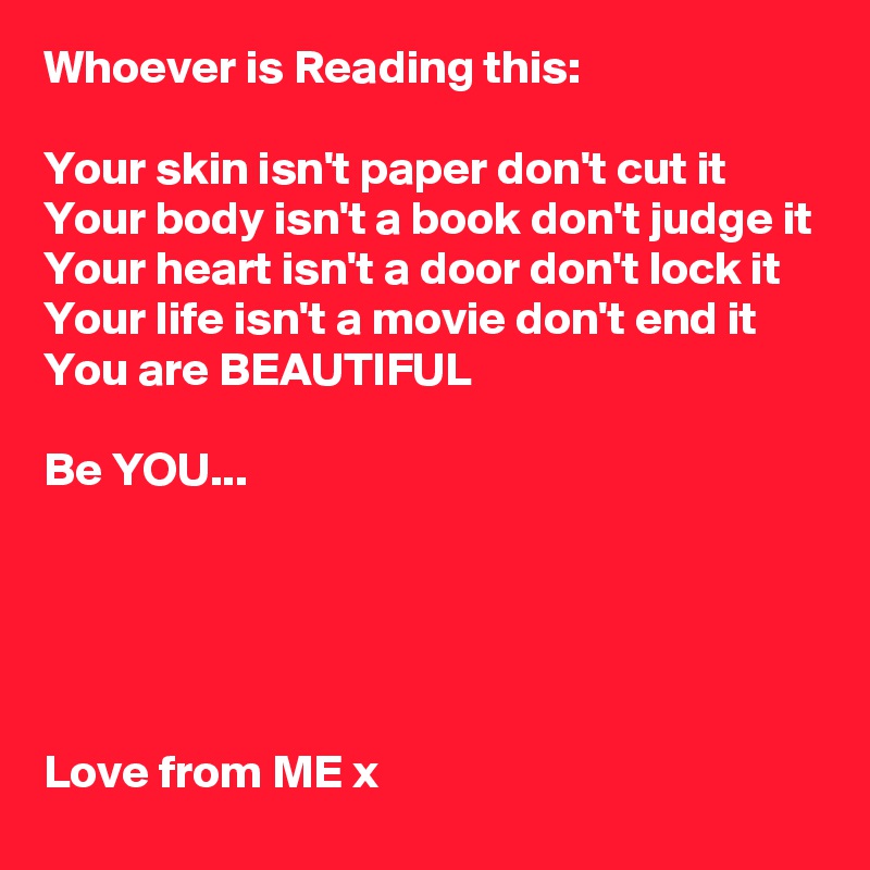 Whoever is Reading this:

Your skin isn't paper don't cut it
Your body isn't a book don't judge it
Your heart isn't a door don't lock it
Your life isn't a movie don't end it
You are BEAUTIFUL

Be YOU...





Love from ME x 