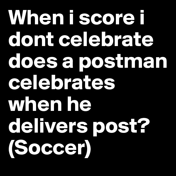 When i score i dont celebrate does a postman celebrates when he delivers post? (Soccer)
