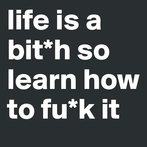 life is a bit*h so learn how to fu*k it