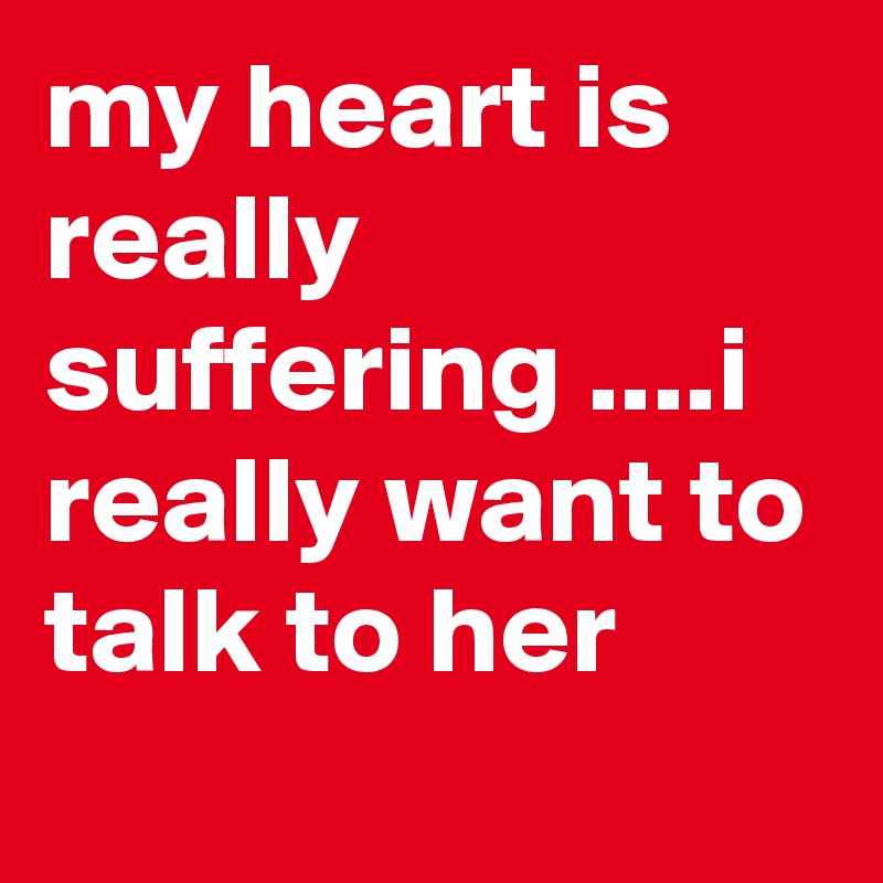 my heart is really suffering ....i really want to talk to her
