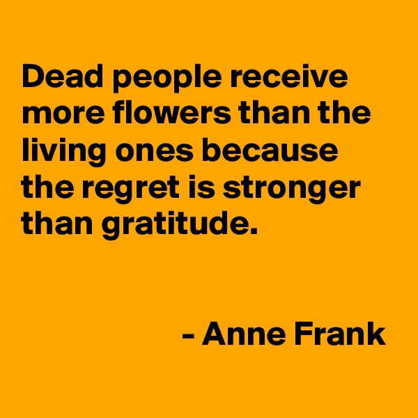 
Dead people receive more flowers than the living ones because the regret is stronger than gratitude.


                       - Anne Frank
