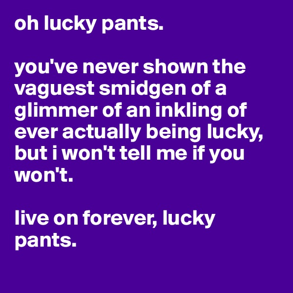 oh lucky pants.

you've never shown the vaguest smidgen of a glimmer of an inkling of ever actually being lucky, but i won't tell me if you won't.

live on forever, lucky pants. 
