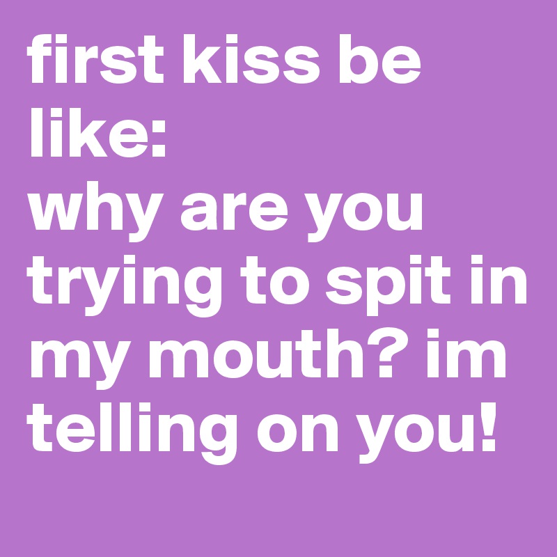 first kiss be like: 
why are you trying to spit in my mouth? im telling on you!