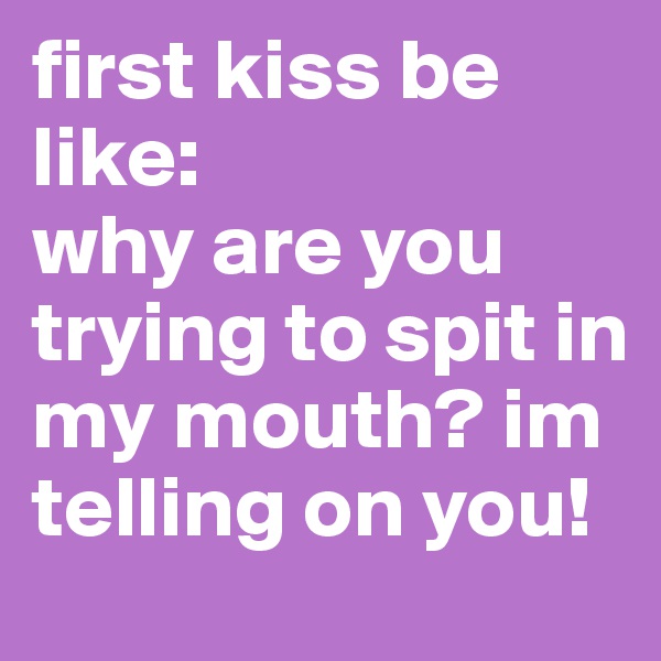 first kiss be like: 
why are you trying to spit in my mouth? im telling on you!