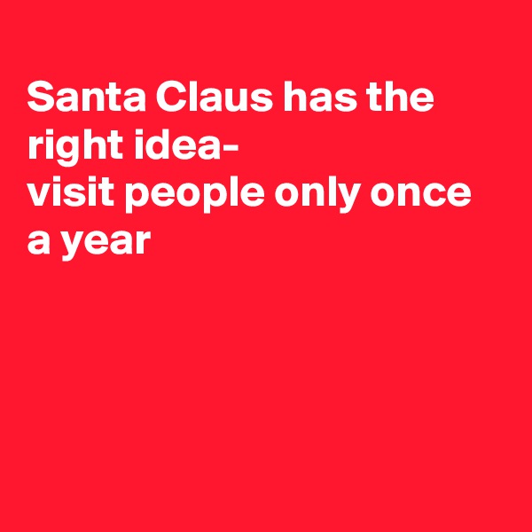 
Santa Claus has the right idea-
visit people only once a year





