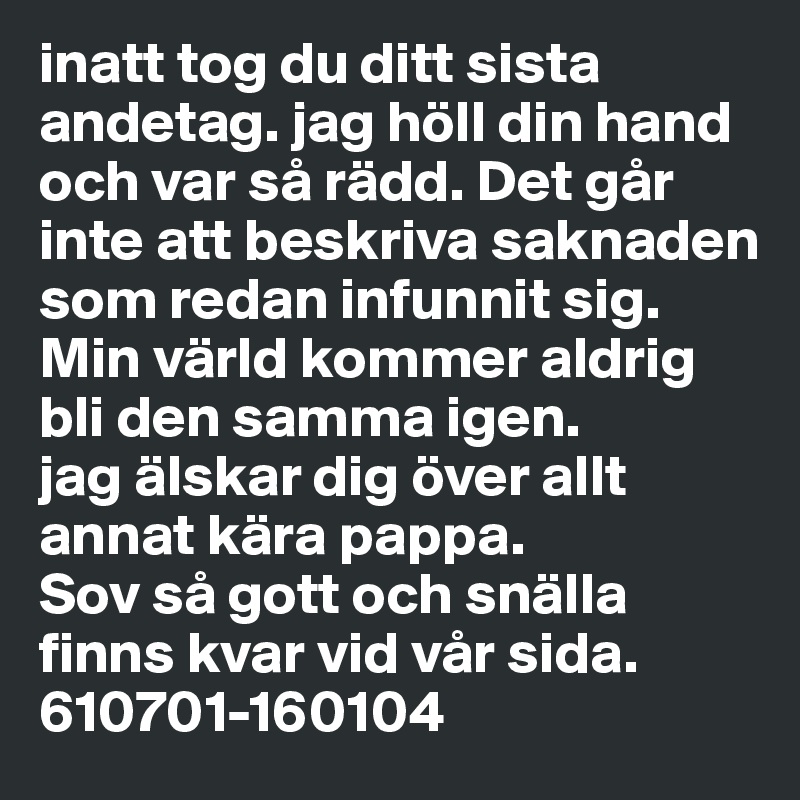 inatt tog du ditt sista andetag. jag höll din hand och var så rädd. Det går inte att beskriva saknaden som redan infunnit sig. Min värld kommer aldrig bli den samma igen.
jag älskar dig över allt annat kära pappa. 
Sov så gott och snälla finns kvar vid vår sida.  610701-160104