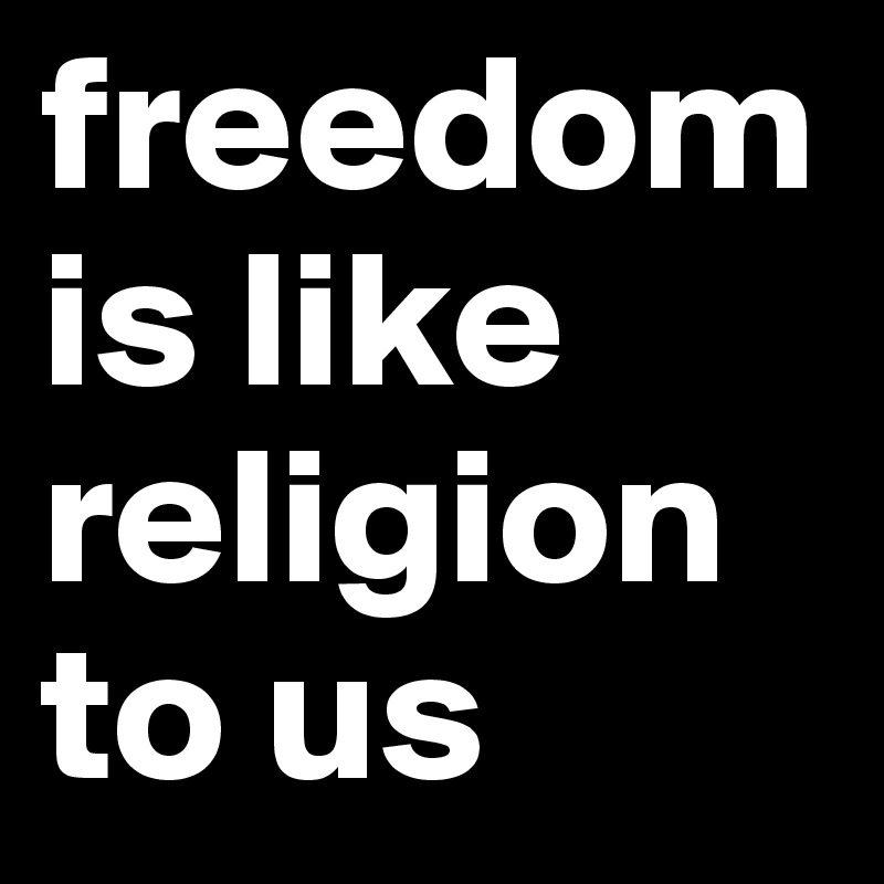 freedom
is like religion to us