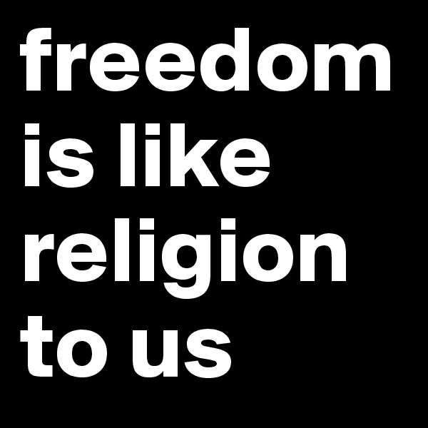freedom
is like religion to us
