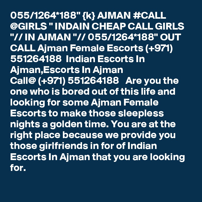 055/1264*188" {k} AJMAN #CALL @GIRLS " INDAIN CHEAP CALL GIRLS "// IN AJMAN "// 055/1264*188" OUT CALL Ajman Female Escorts (+971) 551264188  Indian Escorts In Ajman,Escorts In Ajman  
Call@ (+971) 551264188   Are you the one who is bored out of this life and looking for some Ajman Female Escorts to make those sleepless nights a golden time. You are at the right place because we provide you those girlfriends in for of Indian Escorts In Ajman that you are looking for. 
