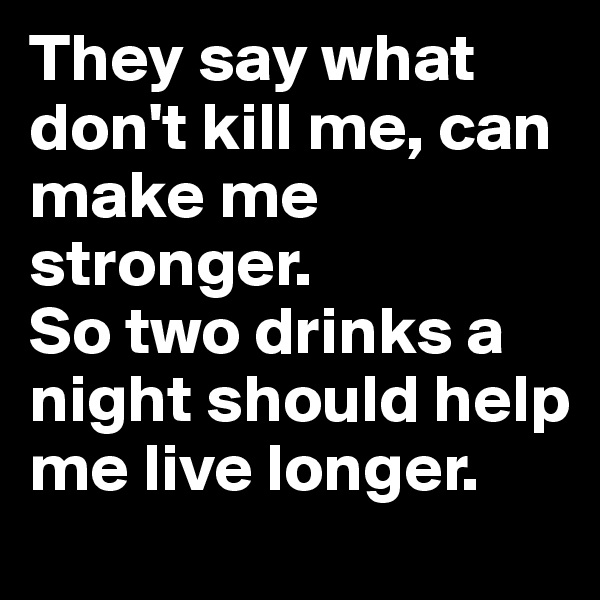 They say what don't kill me, can make me stronger.
So two drinks a night should help me live longer.