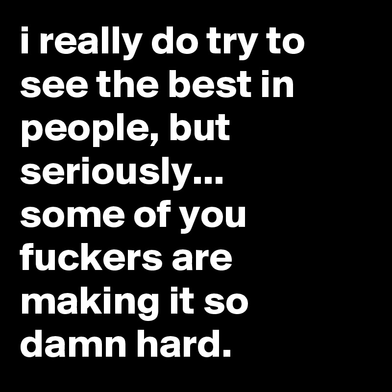 i really do try to see the best in people, but seriously...
some of you fuckers are making it so 
damn hard.