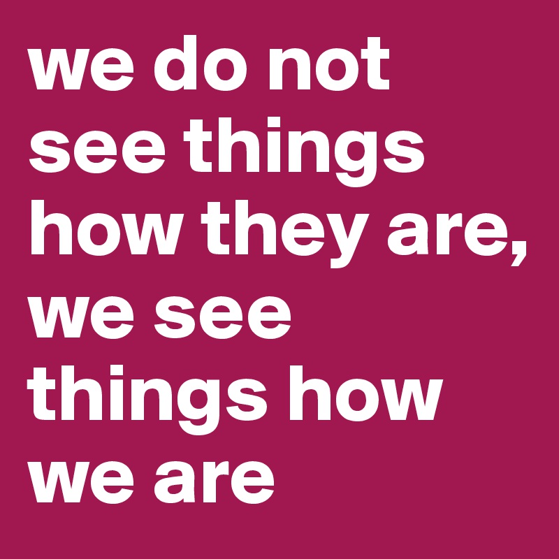 we do not see things how they are,
we see things how we are
