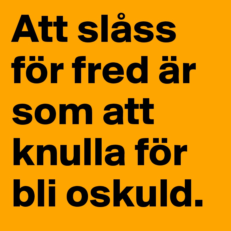 Att slåss för fred är som att knulla för bli oskuld.