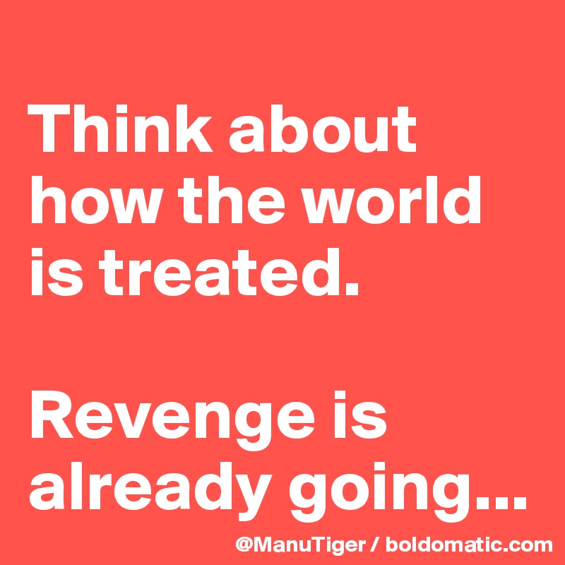 
Think about how the world is treated. 

Revenge is already going...