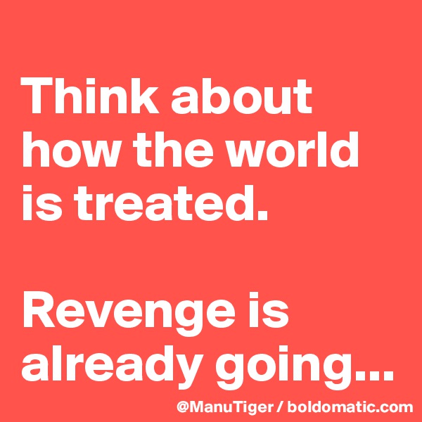 
Think about how the world is treated. 

Revenge is already going...