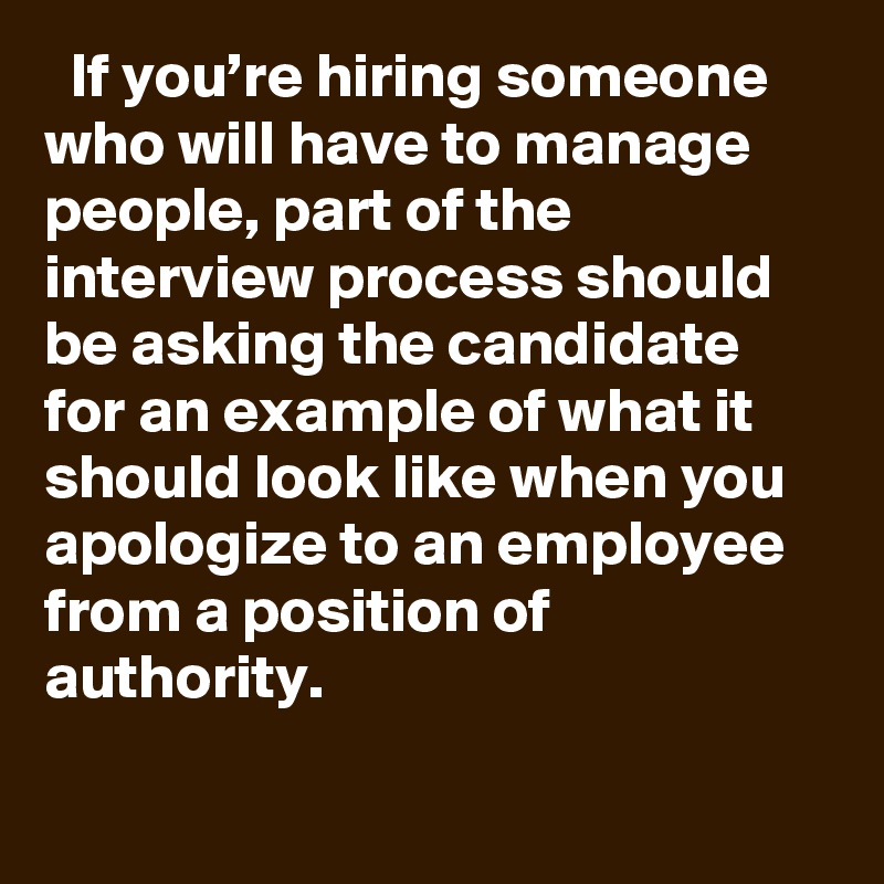   If you’re hiring someone who will have to manage people, part of the interview process should be asking the candidate for an example of what it should look like when you apologize to an employee from a position of authority.
