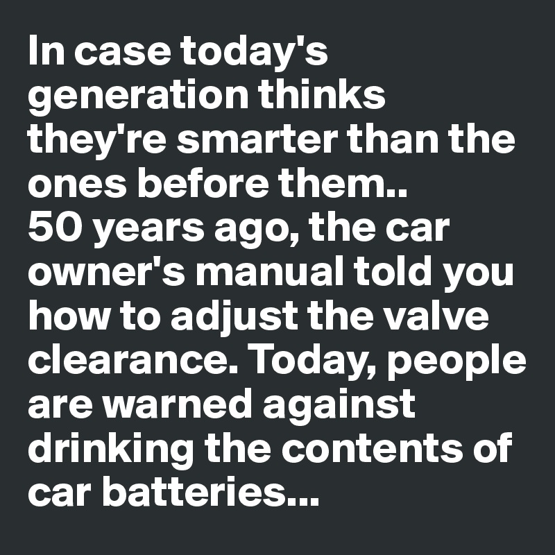 In case today's generation thinks they're smarter than the ones before them.. 
50 years ago, the car owner's manual told you how to adjust the valve clearance. Today, people are warned against drinking the contents of car batteries...
