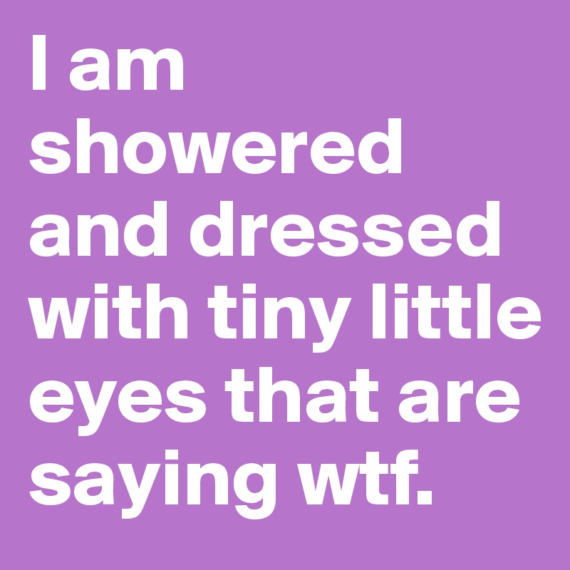 I am showered and dressed with tiny little eyes that are saying wtf.