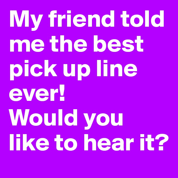 My friend told me the best pick up line ever! 
Would you like to hear it?