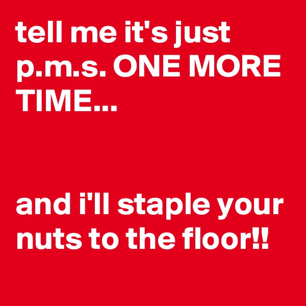tell me it's just p.m.s. ONE MORE TIME...


and i'll staple your nuts to the floor!!
