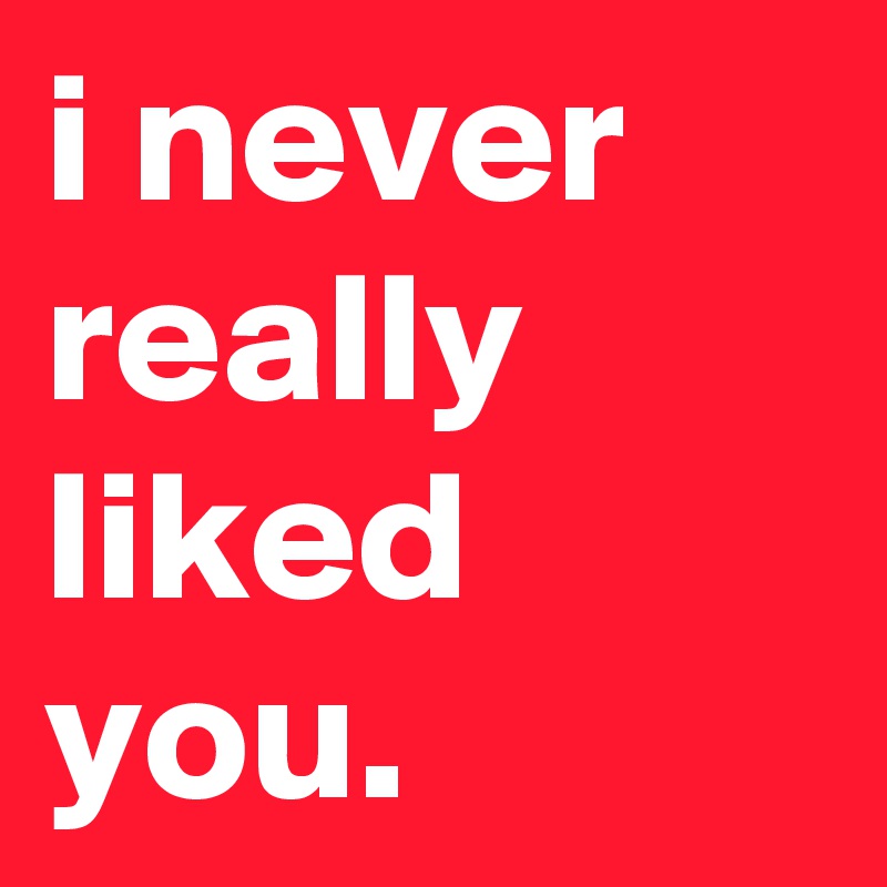 i never really liked you.