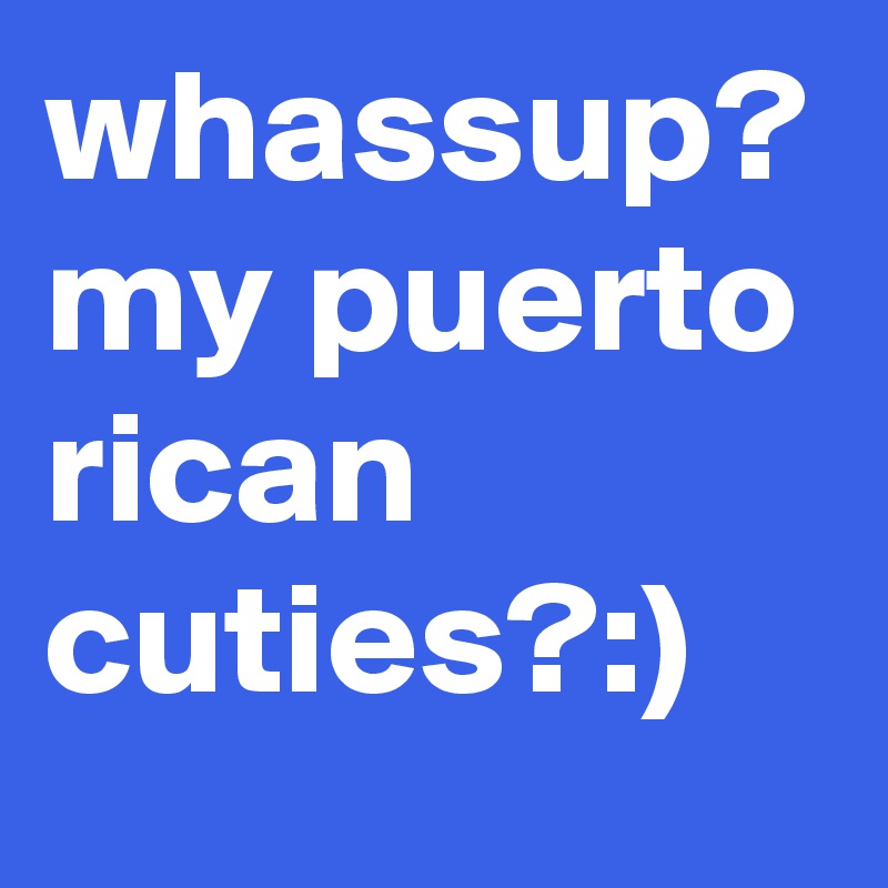 whassup? my puerto rican cuties?:)