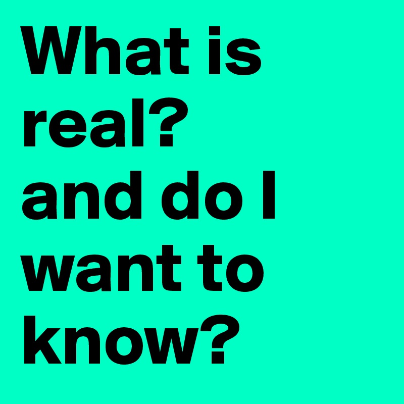 What is real?
and do I  want to know?