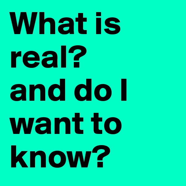 What is real?
and do I  want to know?