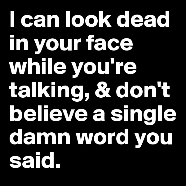 I can look dead in your face while you're talking, & don't believe a single damn word you said.