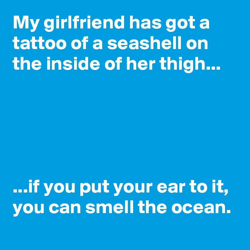 My girlfriend has got a tattoo of a seashell on the inside of her thigh...





...if you put your ear to it, you can smell the ocean.
