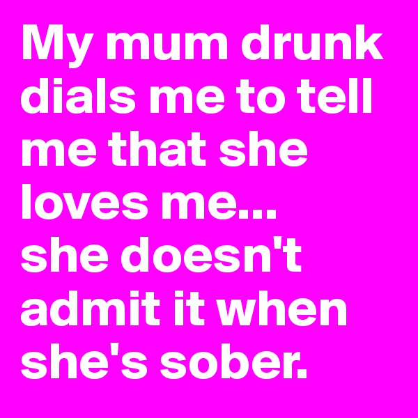 My mum drunk dials me to tell me that she loves me...
she doesn't admit it when she's sober. 