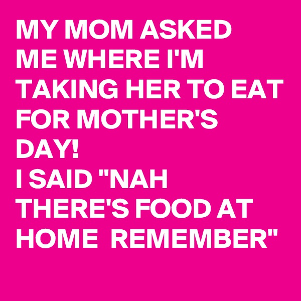 MY MOM ASKED ME WHERE I'M TAKING HER TO EAT FOR MOTHER'S DAY! 
I SAID "NAH THERE'S FOOD AT HOME  REMEMBER" 