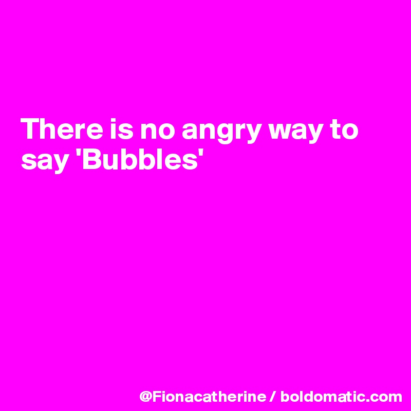 


There is no angry way to 
say 'Bubbles'






