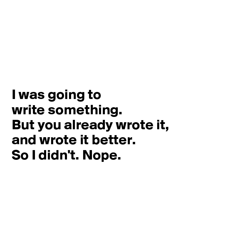 




I was going to 
write something. 
But you already wrote it, 
and wrote it better. 
So I didn't. Nope. 



