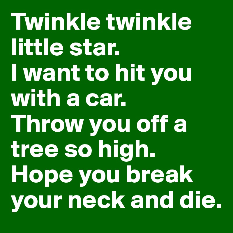 Twinkle twinkle little star.
I want to hit you with a car.
Throw you off a tree so high.
Hope you break your neck and die.