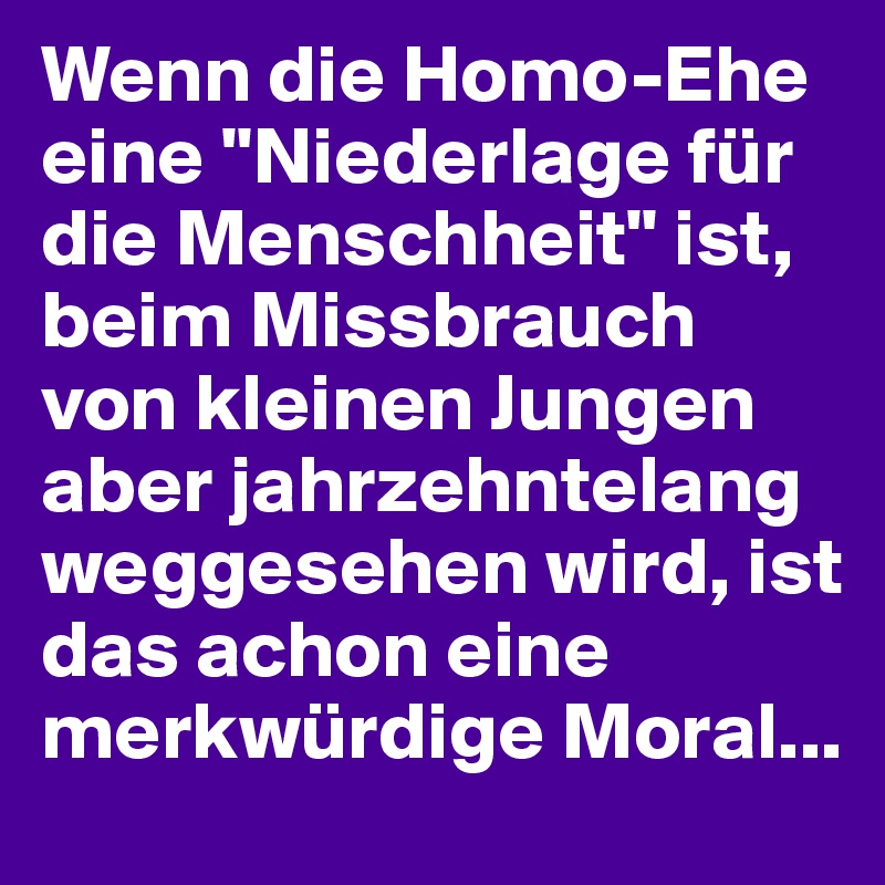 Wenn die Homo-Ehe eine "Niederlage für die Menschheit" ist, beim Missbrauch von kleinen Jungen aber jahrzehntelang weggesehen wird, ist das achon eine merkwürdige Moral...