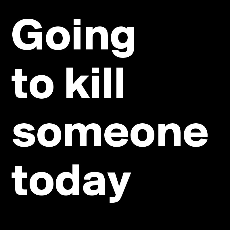 Going 
to kill someone today
