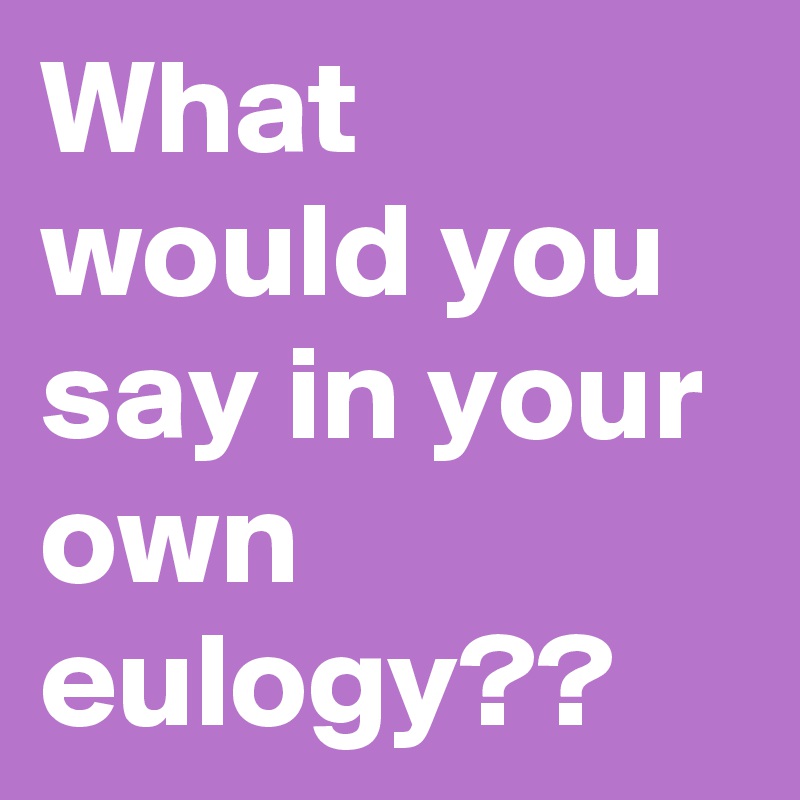 What would you say in your own eulogy??