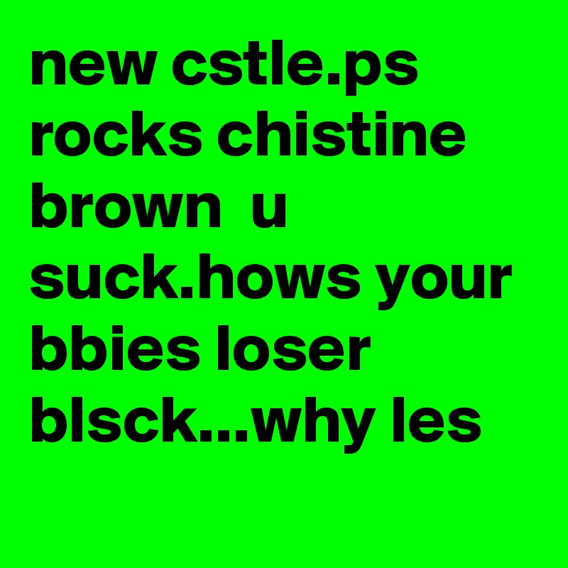 new cstle.ps rocks chistine brown  u suck.hows your bbies loser blsck...why les