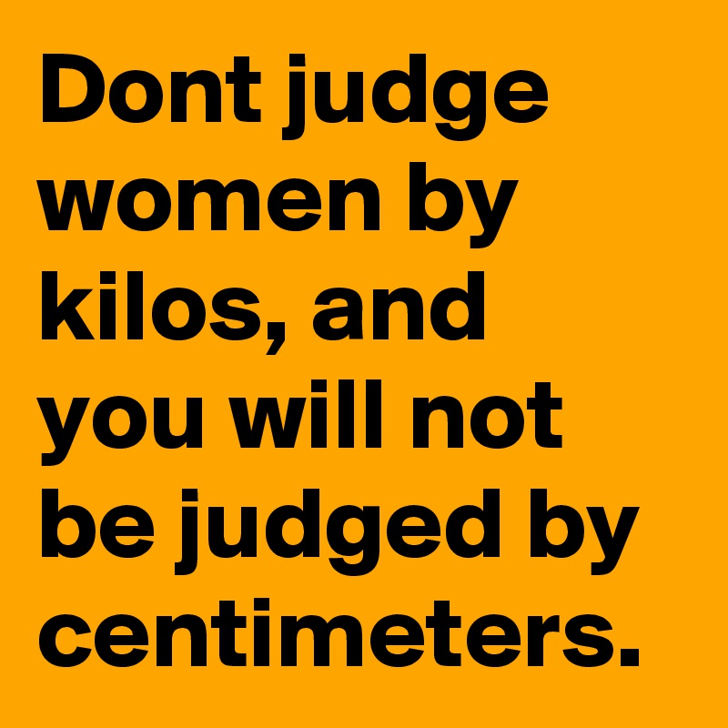 Dont judge women by kilos, and you will not be judged by centimeters.