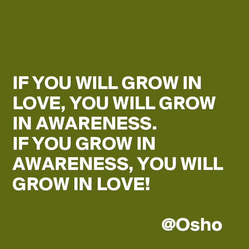 


IF YOU WILL GROW IN LOVE, YOU WILL GROW IN AWARENESS. 
IF YOU GROW IN AWARENESS, YOU WILL GROW IN LOVE!

                                       @Osho