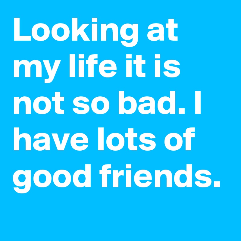 Looking at my life it is not so bad. I have lots of good friends.