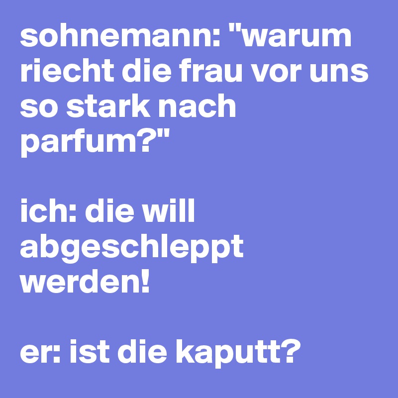 sohnemann: "warum riecht die frau vor uns so stark nach parfum?"

ich: die will abgeschleppt werden!

er: ist die kaputt?