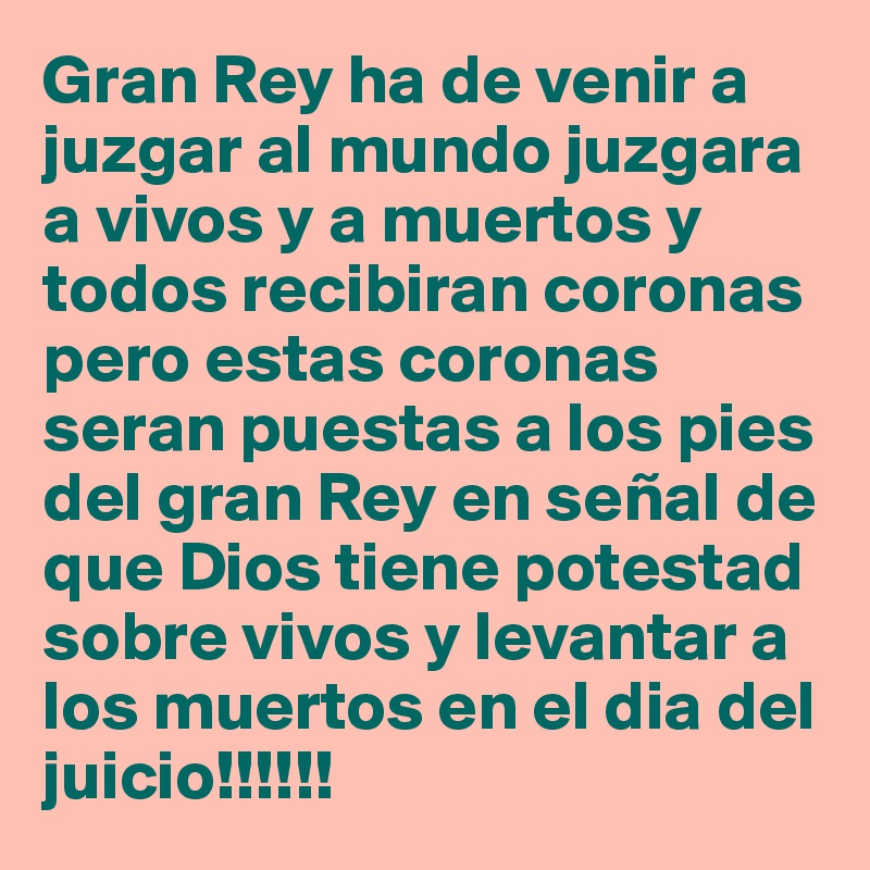 Gran Rey ha de venir a juzgar al mundo juzgara a vivos y a muertos y todos recibiran coronas pero estas coronas seran puestas a los pies del gran Rey en señal de que Dios tiene potestad sobre vivos y levantar a los muertos en el dia del juicio!!!!!!