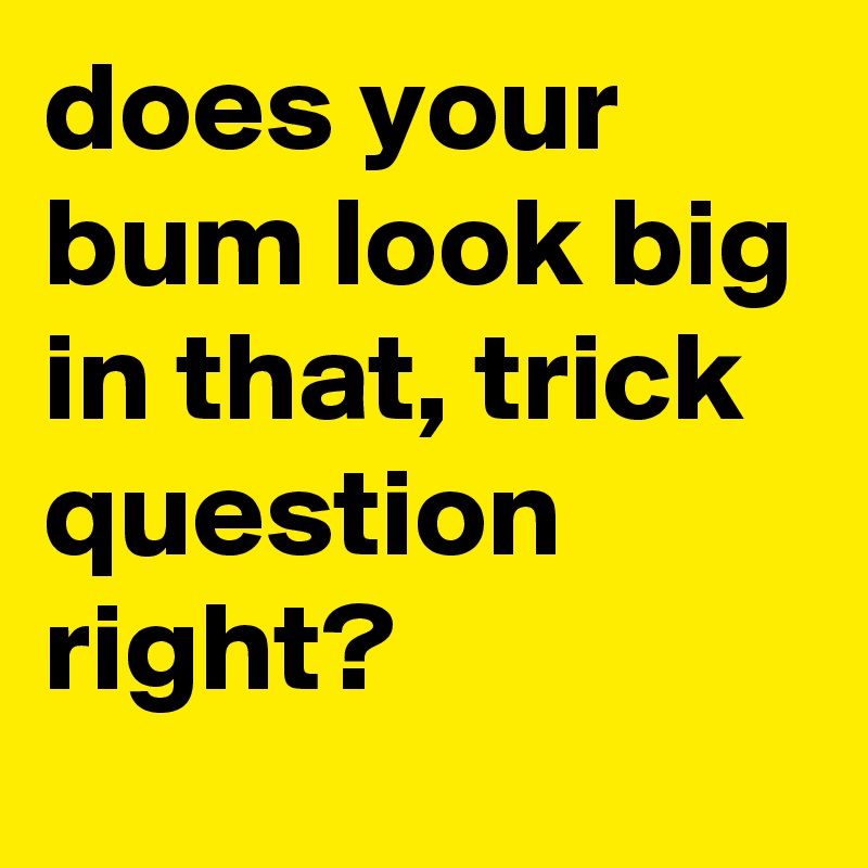 does your bum look big in that, trick question right?