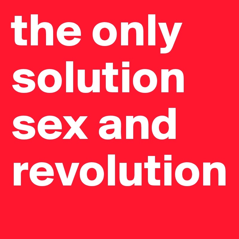 the only 
solution
sex and revolution