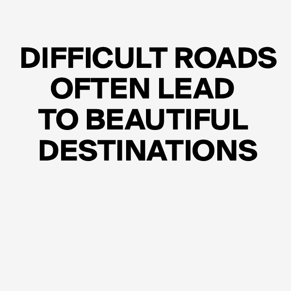 
 DIFFICULT ROADS 
      OFTEN LEAD 
    TO BEAUTIFUL   
    DESTINATIONS


